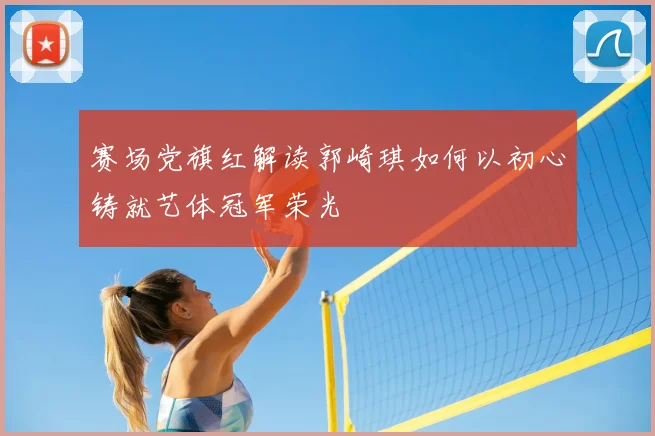赛场党旗红解读郭崎琪如何以初心铸就艺体冠军荣光