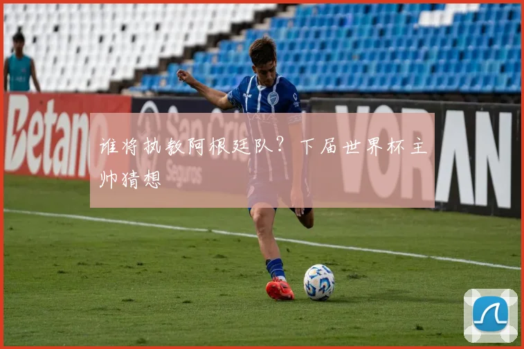 谁将执教阿根廷队？下届世界杯主帅猜想