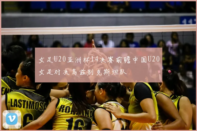 女足U20亚洲杯14决赛前瞻中国U20女足对决乌兹别克斯坦队