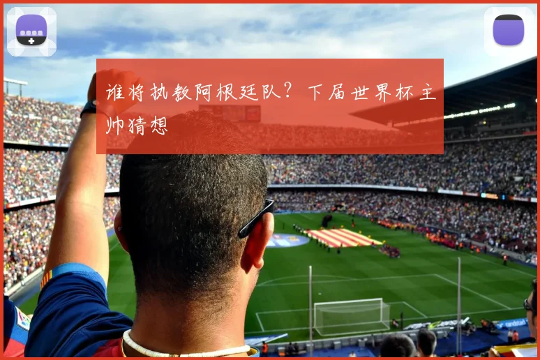 谁将执教阿根廷队？下届世界杯主帅猜想
