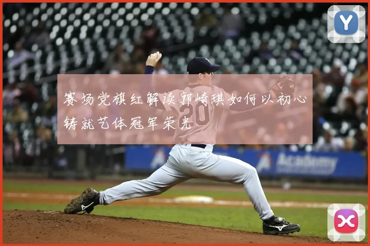 赛场党旗红解读郭崎琪如何以初心铸就艺体冠军荣光